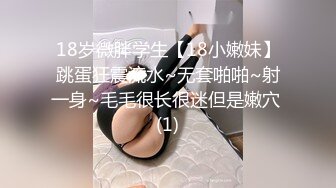 18岁微胖学生【18小嫩妹】跳蛋狂震流水~无套啪啪~射一身~毛毛很长很迷但是嫩穴 (1)