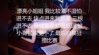 漂亮小姐姐 我比较紧不湿怕进不去 快点进来我想要 三根进不去 身材苗条紫薇抠逼 被小哥猛操受不了 最后自摸狂撸比赛