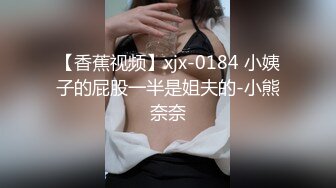 【香蕉视频】xjx-0184 小姨子的屁股一半是姐夫的-小熊奈奈