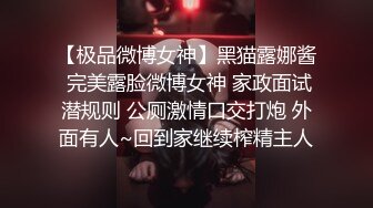 【极品微博女神】黑猫露娜酱 完美露脸微博女神 家政面试潜规则 公厕激情口交打炮 外面有人~回到家继续榨精主人