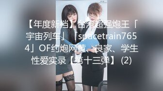 【年度新档】台湾超强炮王「宇宙列车」「spacetrain7654」OF约炮网黄、良家、学生性爱实录【第十三弹】 (2)