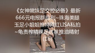 《女神嫩妹足交控必备》最新666元电报群福利~珠海美腿玉足小姐姐推特网红LISA私拍~龟责榨精裸足丝袜推油精射 (16)