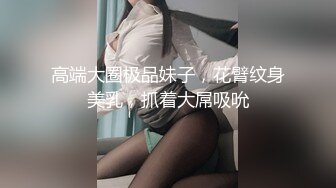 高端大圈极品妹子，花臂纹身美乳，抓着大屌吸吮