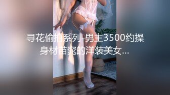 寻花偷拍系列-男主3500约操身材苗窕的洋装美女…