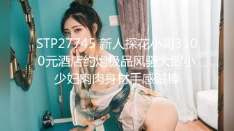 STP27745 新人探花小哥3100元酒店约炮极品风骚大眼小少妇肉肉身材手感贼棒