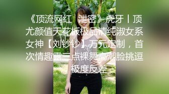 《顶流网红✿泄密》虎牙丨顶尤颜值天花板极品清纯淑女系女神【刘钞钞】万元定制，首次情趣露三点裸舞高潮脸挑逗，极度反差