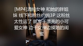 [MP4]清纯女神 和她的胖姐妹 线下和粉丝约啪3P 这粉丝太性运了 就专干漂亮的小可爱女神 边干女神边摸她的闺蜜