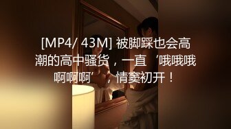 [MP4/ 43M] 被脚踩也会高潮的高中骚货，一直‘哦哦哦啊啊啊’，情窦初开！