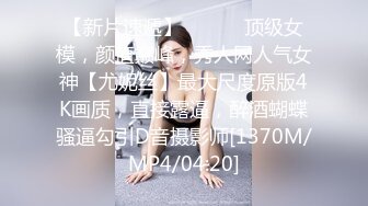 【新片速遞】 ⚫️⚫️顶级女模，颜值巅峰，秀人网人气女神【尤妮丝】最大尺度原版4K画质，直接露逼，醉酒蝴蝶骚逼勾引D音摄影师[1370M/MP4/04:20]