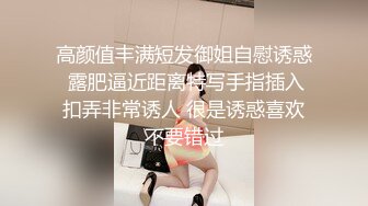 高颜值丰满短发御姐自慰诱惑 露肥逼近距离特写手指插入扣弄非常诱人 很是诱惑喜欢不要错过