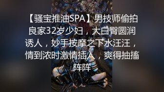 【骚宝推油SPA】男技师偷拍良家32岁少妇，大白臀圆润诱人，妙手按摩之下水汪汪，情到浓时激情插入，爽得抽搐阵阵