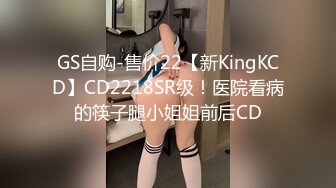 GS自购-售价22【新KingKCD】CD2218SR级！医院看病的筷子腿小姐姐前后CD