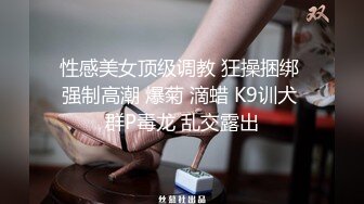 性感美女顶级调教 狂操捆绑 强制高潮 爆菊 滴蜡 K9训犬 群P毒龙 乱交露出