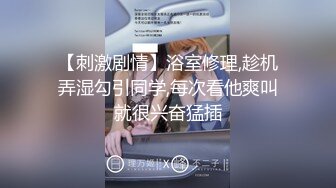 【刺激剧情】浴室修理,趁机弄湿勾引同学,每次看他爽叫就很兴奋猛插