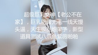 ❤️超级巨乳女神【老公不在家】，巨乳肥臀无毛一线天馒头逼，天生极品炮架子，新型道具测试八爪鱼紫薇啪啪