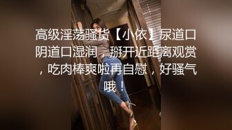 高级淫荡骚货【小依】尿道口阴道口湿润，掰开近距离观赏，吃肉棒爽啦再自慰，好骚气哦！