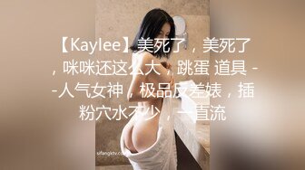 【Kaylee】美死了，美死了，咪咪还这么大，跳蛋 道具 --人气女神，极品反差婊，插粉穴水不少，一直流