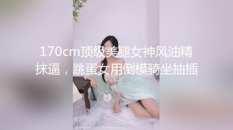 170cm顶级美腿女神风油精抹逼，跳蛋女用倒模骑坐抽插