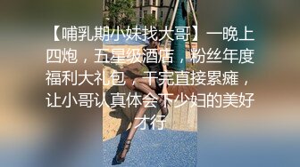 【哺乳期小妹找大哥】一晚上四炮，五星级酒店，粉丝年度福利大礼包，干完直接累瘫，让小哥认真体会下少妇的美好才行