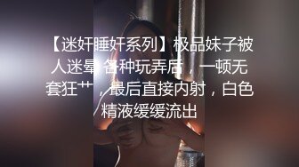 【迷奸睡奸系列】极品妹子被人迷晕 各种玩弄后，一顿无套狂艹，最后直接内射，白色精液缓缓流出