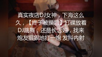 真实夜店DJ女神，下海这么久，【终于被操啦】打碟放着DJ跳舞，还是长舌妇，找来炮友狠狠地打一炮 发抖内射