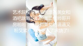 艺术院校学舞蹈的漂亮美女和酒吧跳舞认识的富二代帅哥开房啪啪，没想到美女的逼逼又粉又紧，干的受不了求饶了!