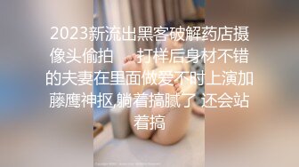 2023新流出黑客破解药店摄像头偷拍❤️打样后身材不错的夫妻在里面做爱不时上演加藤鹰神抠,躺着搞腻了 还会站着搞