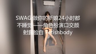 SWAG 做你的新娘24小时都不睡觉——角色扮演口交颜射露脸自 Fetishbody