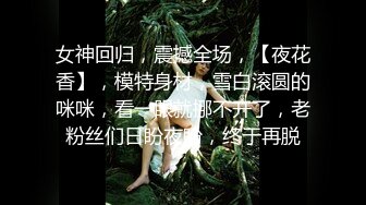 女神回归，震撼全场，【夜花香】，模特身材，雪白滚圆的咪咪，看一眼就挪不开了，老粉丝们日盼夜盼，终于再脱