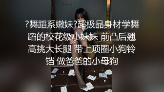 ?舞蹈系嫩妹?超极品身材学舞蹈的校花级小妹妹 前凸后翘高挑大长腿 带上项圈小狗铃铛 做爸爸的小母狗