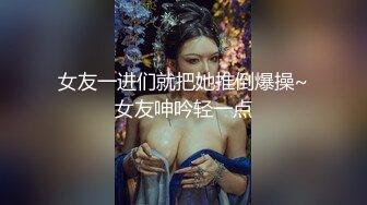 女友一进们就把她推倒爆操~女友呻吟轻一点