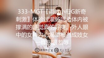 333-MGT〖调教小母G新奇刺激〗体验过灌肠吗？体内被撑满的感觉真的好爽。外人眼中的女神内心渴望被当成妓女一样狠狠羞辱