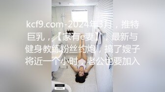 kcf9.com-2024年3月，推特巨乳，【家有e妻】，最新与健身教练粉丝约炮，搞了嫂子将近一个小时，老公也要加入