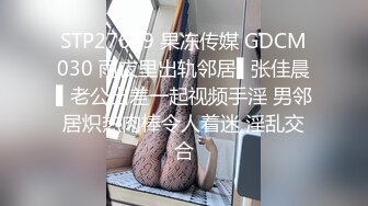 STP27639 果冻传媒 GDCM030 雨夜里出轨邻居▌张佳晨▌老公出差一起视频手淫 男邻居炽热肉棒令人着迷 淫乱交合