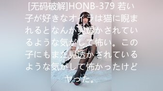 [无码破解]HONB-379 若い子が好きなオイラは猫に睨まれるとなんか見透かされているような気がして怖い。この子にもまた見透かされているような気がして怖かったけどヤった。