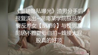 《重磅隐私曝光》渣男分手后报复流出~湖南某学院极品美臀反差女【胡X玲】与校男友同居不雅露脸自拍~蜂腰大屁股真的好顶