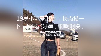 19岁小可爱甜甜 ：快点摸一下，我屄屄好痒，啊啊啊快，我要我要