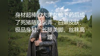 身材超棒的大美女被下药后成了死猪随意玩弄，白嫩皮肤、极品身材、长腿美脚、丝袜高跟