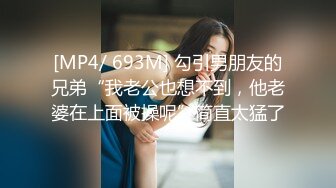 [MP4/ 693M] 勾引男朋友的兄弟“我老公也想不到，他老婆在上面被操呢”简直太猛了