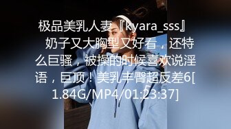 极品美乳人妻『kyara_sss』✿奶子又大胸型又好看，还特么巨骚，被操的时候喜欢说淫语，巨顶！美乳丰臀超反差6[1.84G/MP4/01:23:37]