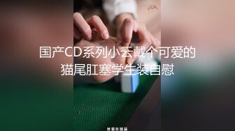 国产CD系列小云戴个可爱的猫尾肛塞学生装自慰