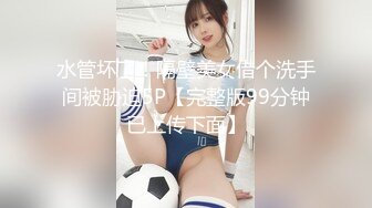 水管坏了！隔壁美女借个洗手间被胁迫5P【完整版99分钟已上传下面】