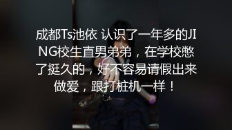 成都Ts池依 认识了一年多的JING校生直男弟弟，在学校憋了挺久的，好不容易请假出来做爱，跟打桩机一样！