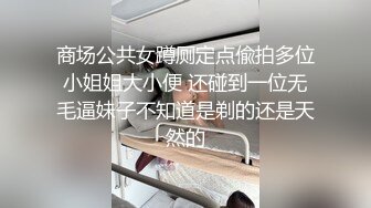 商场公共女蹲厕定点偸拍多位小姐姐大小便 还碰到一位无毛逼妹子不知道是剃的还是天然的