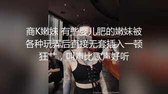 商K嫩妹 有些婴儿肥的嫩妹被各种玩弄后直接无套插入一顿狂艹，叫声比歌声好听