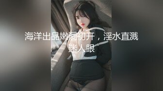 海洋出品嫩洞初开，淫水直溅迷人眼