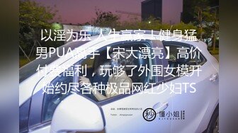 以淫为乐 人生赢家！健身猛男PUA高手【宋大漂亮】高价付费福利，玩够了外围女模开始约尽各种极品网红少妇TS