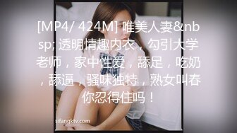 [MP4/ 424M] 唯美人妻&nbsp; 透明情趣内衣，勾引大学老师，家中性爱，舔足，吃奶，舔逼，骚味独特，熟女叫春 你忍得住吗！