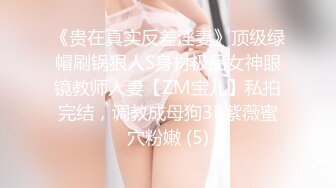 《贵在真实反差淫妻》顶级绿帽刷锅狠人S身材极品女神眼镜教师人妻【ZM宝儿】私拍完结，调教成母狗3P紫薇蜜穴粉嫩 (5)