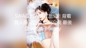 SWAG 与人夫在旅馆!! 背着爱人跟我约会 爽到忘我 最後口爆吃精子 Juliay